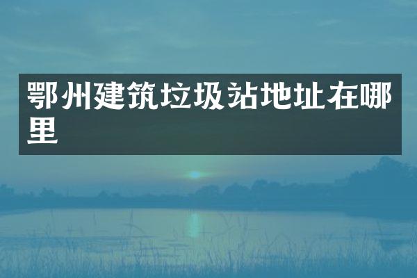 鄂州建筑垃圾站地址在哪里
