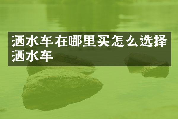 洒水车在哪里买怎么选择洒水车