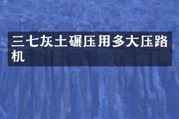 三七灰土碾压用多大压路机