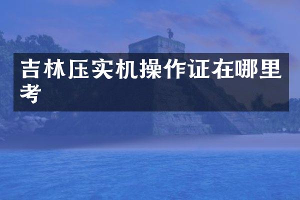 吉林压实机操作证在哪里考