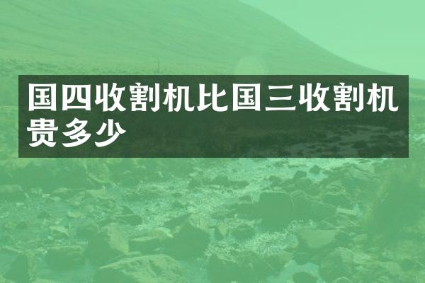 国四收割机比国三收割机贵多少