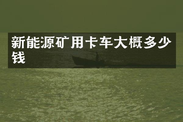 新能源矿用卡车大概多少钱