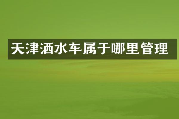 天津洒水车属于哪里管理