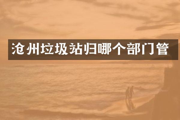 沧州垃圾站归哪个部门管
