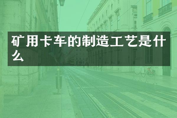 矿用卡车的制造工艺是什么