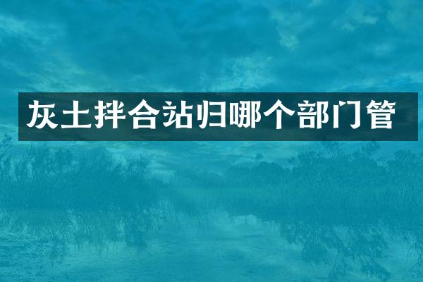 灰土拌合站归哪个部门管