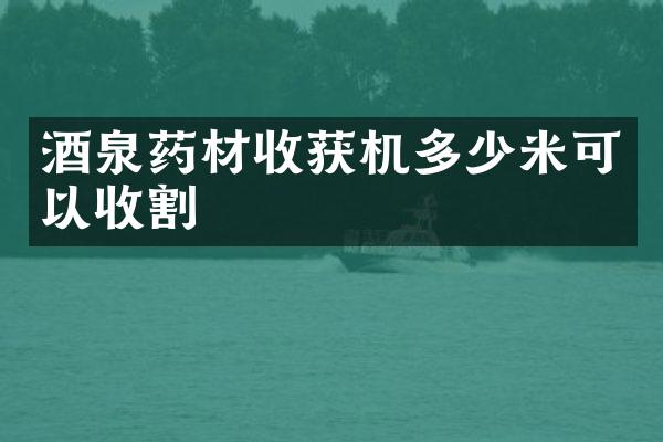 酒泉药材收获机多少米可以收割