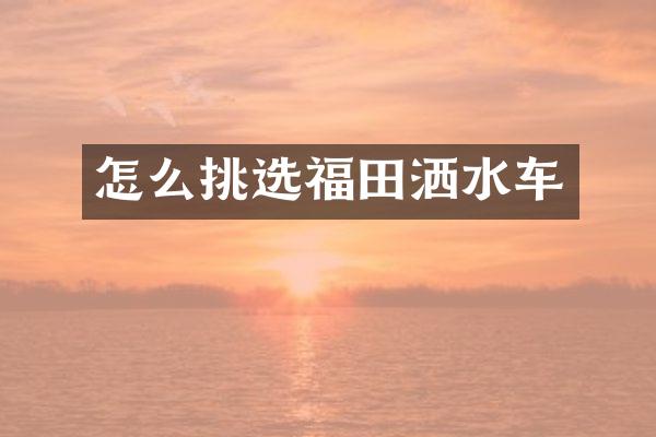 怎么挑选福田洒水车