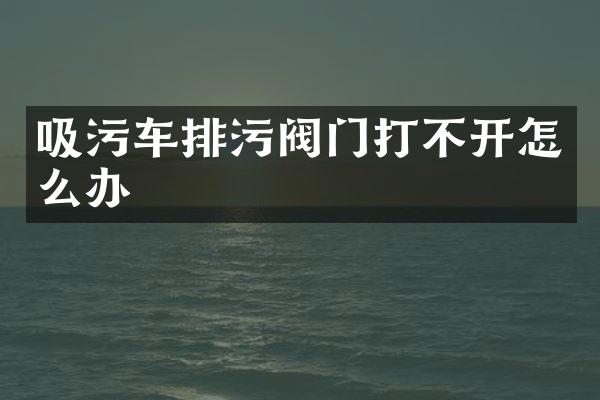 吸污车排污阀门打不开怎么办