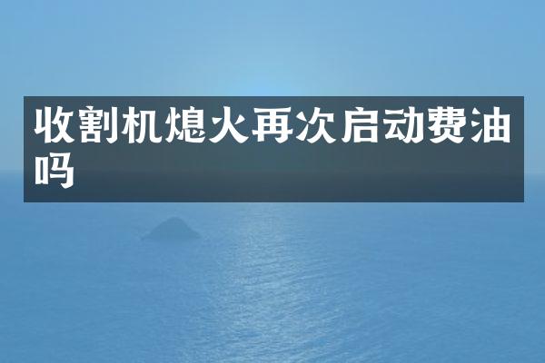 收割机熄火再次启动费油吗