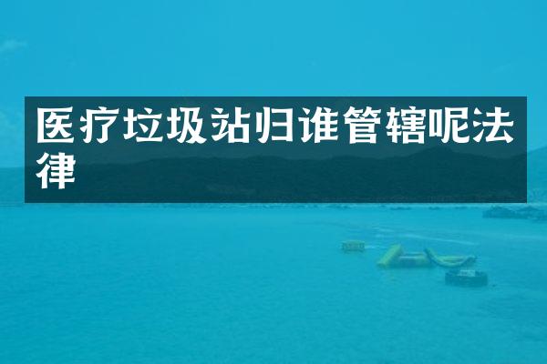 医疗垃圾站归谁管辖呢法律